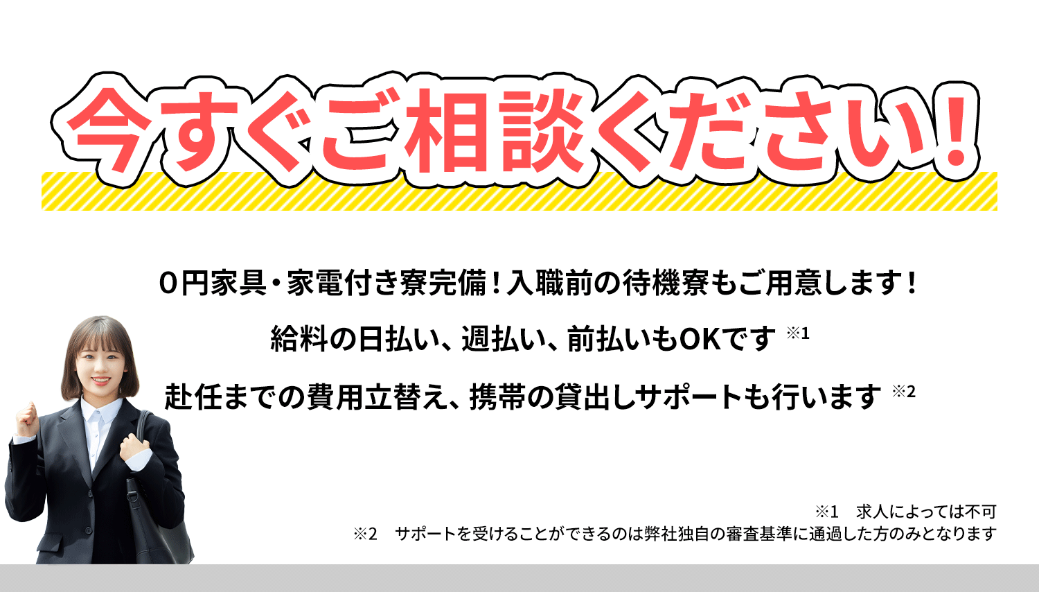 今すぐご相談ください！０円家具・家電付き寮完備！入職前の待機寮もご用意します！給料の日払い、週払い、前払いもOKです。赴任までの費用立替え、携帯の貸出しサポートも行います//※1求人によっては不可 ※2サポートを受けることができるのは弊社独自の審査基準に通過した方のみとなります
