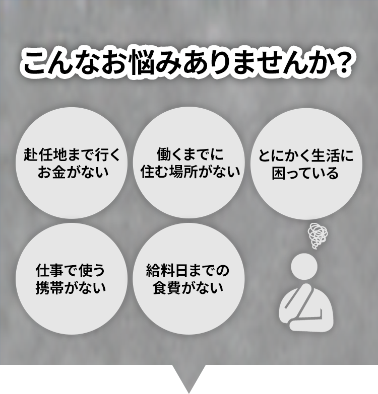 こんなお悩みありませんか？赴任地まで行くお金がない/働くまでに住む場所がない/とにかく生活に困っている/仕事で使う携帯がない/給料日までの食費がない